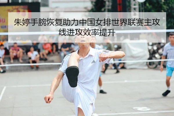 朱婷手腕恢复助力中国女排世界联赛主攻线进攻效率提升