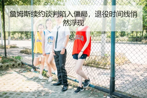 詹姆斯续约谈判陷入僵局，退役时间线悄然浮现