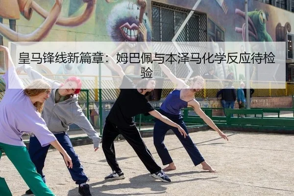 皇马锋线新篇章：姆巴佩与本泽马化学反应待检验