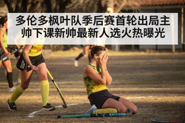 多伦多枫叶队季后赛首轮出局主帅下课新帅最新人选火热曝光